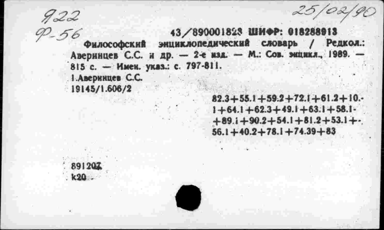 ﻿Т£	43/890001829 ШИФР: 018288913
Философский энциклопедический словарь / Редкой.: Аверинцев С.С. и др. — 2-е изд. — М.: Со», »«цикл.. 1989. — 815 С. — Имен, указ.: с. 797-811.
1 Аверинцев С.С.
19145/1.608/2	82.3+55.1+59.2+72.1+61.2+10.-1+64.1+82.3+49.1+63.1+58.1-+89.1+90.2+54.1+81.2+53.1 +-. 56.1+40.2+78.1 +74.39+83
'. 891 ЭД К20 -